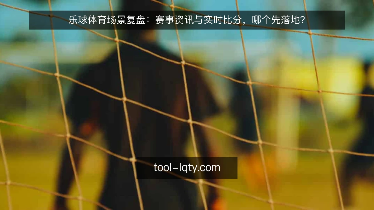 乐球体育场景复盘：赛事资讯与实时比分，哪个先落地？