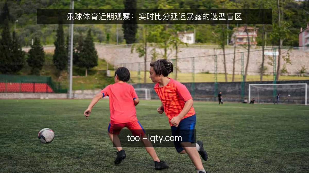 乐球体育近期观察：实时比分延迟暴露的选型盲区
