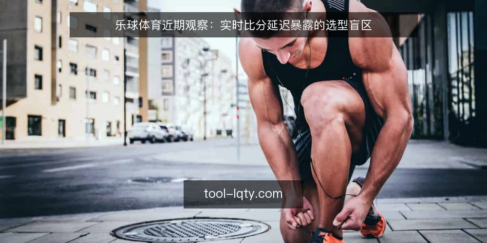乐球体育近期观察：实时比分延迟暴露的选型盲区 — 当下实时比分延迟为何被频繁提起 配图